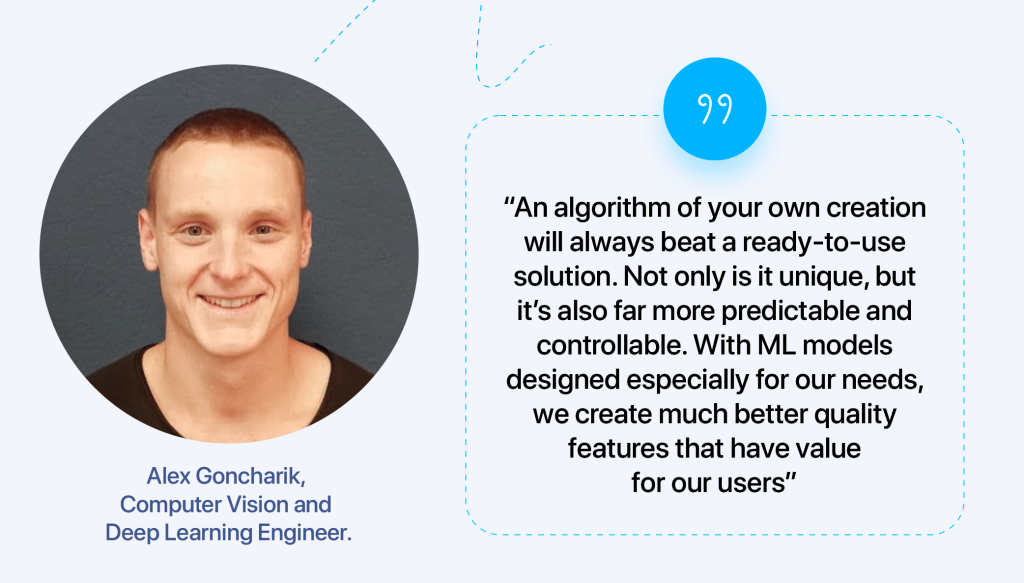 “An algorithm of your own creation will always beat a ready-to-use solution. Not only is it unique, but it’s also far more predictable and controllable. With ML models designed especially for our needs, we create much better quality features that have value for our users,” says Alex Goncharik, Computer Vision and Deep Learning Engineer.