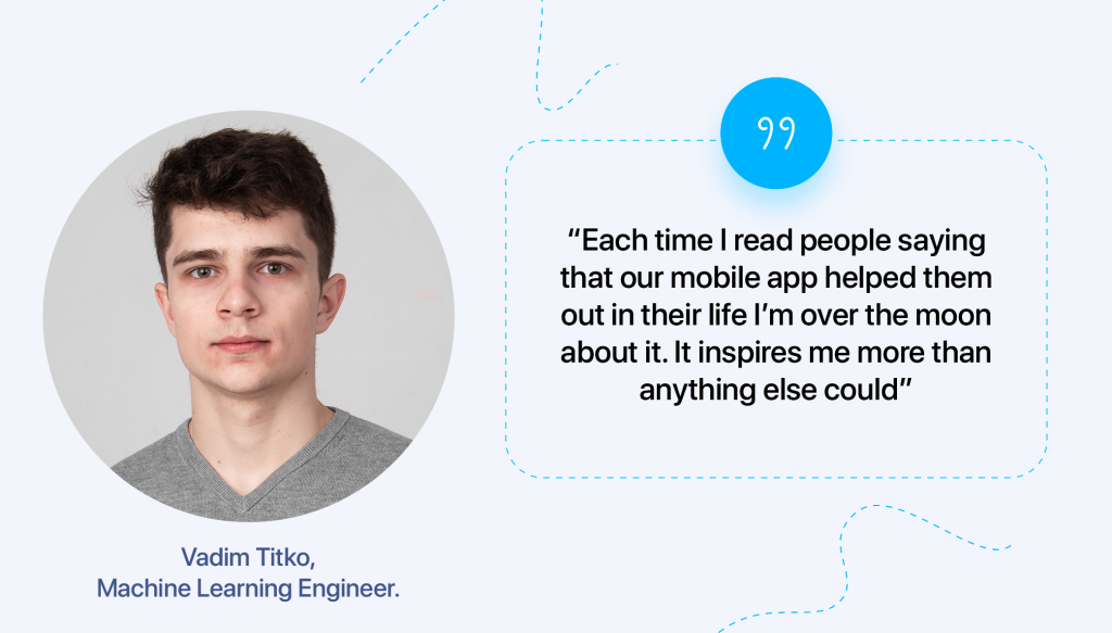 “Each time I read people saying that our mobile app helped them out in their life I’m over the moon about it. It inspires me more than anything else could,” says Vadim Titko, Machine Learning Engineer. 